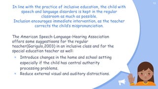 In line with the practice of inclusive education, the child with
speech and language disorders is kept in the regular
classroom as much as possible.
Inclusion encourages immediate intervention, as the teacher
corrects the child’s mispronunciation.
The American Speech-Language-Hearing Association
offers some suggestioons for the regular
teacher(Garigulo,2003) in an inclusive class and for the
special education teacher as well:
× Introduce changes in the home and school setting
especially if the child has central authority
processing problems.
× Reduce external visual and auditory distractions.
10
 
