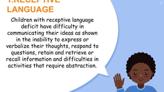 1.RECEPTIVE
LANGUAGE
3
Children with receptive language
deficit have difficulty in
communicating their ideas as shown
in the inability to express or
verbalize their thoughts, respond to
questions, retain and retrieve or
recall information and difficulties in
activities that require abstraction.
activities that require abstraction.
 