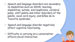 × Speech and language disorders are secondary
to disabilities such as ADHD, learning
disabilities, autism, schrizophrenia, cerebral
palsy, cleft palate and other disorders of the
palate, vocal cord injury, and Gilles de la
Tourette syndrome.
× Speech and language disorder negatively
affect cognitive functioning
× Difficulty in carrying on a conversation
affects social interaction.
5
 