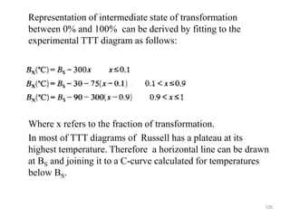 Representation of intermediate state of transformation
between 0% and 100% can be derived by fitting to the
experimental TTT diagram as follows:
Where x refers to the fraction of transformation.
In most of TTT diagrams of Russell has a plateau at its
highest temperature. Therefore a horizontal line can be drawn
at BS and joining it to a C-curve calculated for temperatures
below BS.
100
 