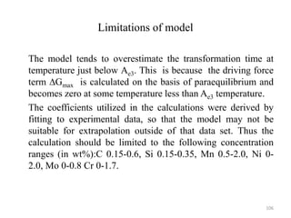 Limitations of model
The model tends to overestimate the transformation time at
temperature just below Ae3. This is because the driving force
term ∆Gmax is calculated on the basis of paraequilibrium and
becomes zero at some temperature less than Ae3 temperature.
The coefficients utilized in the calculations were derived by
fitting to experimental data, so that the model may not be
suitable for extrapolation outside of that data set. Thus the
calculation should be limited to the following concentration
ranges (in wt%):C 0.15-0.6, Si 0.15-0.35, Mn 0.5-2.0, Ni 0-
2.0, Mo 0-0.8 Cr 0-1.7.
106
 