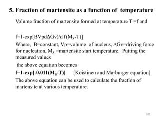 5. Fraction of martensite as a function of temperature
Volume fraction of martensite formed at temperature T =f and
f=1-exp[BVpdΔGv)/dT(MS-T)]
Where, B=constant, Vp=volume of nucleus, ∆Gv=driving force
for nucleation, MS =martensite start temperature. Putting the
measured values
the above equation becomes
f=1-exp[-0.011(MS-T)] [Koistinen and Marburger equation].
The above equation can be used to calculate the fraction of
martensite at various temperature.
107
 