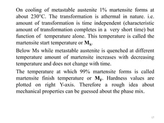 On cooling of metastable austenite 1% martensite forms at
about 230°C. The transformation is athermal in nature. i.e.
amount of transformation is time independent (characteristic
amount of transformation completes in a very short time) but
function of temperature alone. This temperature is called the
martensite start temperature or MS.
Below Ms while metastable austenite is quenched at different
temperature amount of martensite increases with decreasing
temperature and does not change with time.
The temperature at which 99% martensite forms is called
martensite finish temperature or MF. Hardness values are
plotted on right Y-axis. Therefore a rough idea about
mechanical properties can be guessed about the phase mix.
17
 