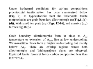 Under isothermal conditions for various compositions
proeutectoid tranformation has been summarised below
(Fig. 9). In hypoeutectoid steel the observable ferrite
morphologies are grain boundary allotriomorph (α)(Fig.11(a)-
(d)), Widmanstätten plate (αW)(Figs. 12-16), and massive (αM)
ferrite (Fig.11(f)).
Grain boundary allotriomorphs form at close to Ae3
temperature or extension of Aecm line at low undercooling.
Widmanstätten plates form at higher undercooling but mainly
bellow Ae1. There are overlap regions where both
allotriomorphs and Widmanstätten plates are observed.
Equiaxed ferrite forms at lower carbon composition less than
0.29 wt%C.
24
 