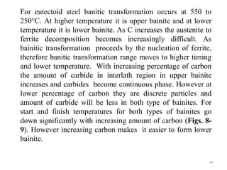 For eutectoid steel banitic transformation occurs at 550 to
250°C. At higher temperature it is upper bainite and at lower
temperature it is lower bainite. As C increases the austenite to
ferrite decomposition becomes increasingly difficult. As
bainitic transformation proceeds by the nucleation of ferrite,
therefore banitic transformation range moves to higher timing
and lower temperature. With increasing percentage of carbon
the amount of carbide in interlath region in upper bainite
increases and carbides become continuous phase. However at
lower percentage of carbon they are discrete particles and
amount of carbide will be less in both type of bainites. For
start and finish temperatures for both types of bainites go
down significantly with increasing amount of carbon (Figs. 8-
9). However increasing carbon makes it easier to form lower
bainite.
40
 