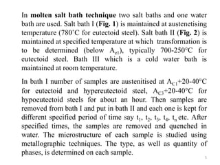 In molten salt bath technique two salt baths and one water
bath are used. Salt bath I (Fig. 1) is maintained at austenetising
temperature (780˚C for eutectoid steel). Salt bath II (Fig. 2) is
maintained at specified temperature at which transformation is
to be determined (below Ae1), typically 700-250°C for
eutectoid steel. Bath III which is a cold water bath is
maintained at room temperature.
In bath I number of samples are austenitised at AC1+20-40°C
for eutectoid and hypereutectoid steel, AC3+20-40°C for
hypoeutectoid steels for about an hour. Then samples are
removed from bath I and put in bath II and each one is kept for
different specified period of time say t1, t2, t3, t4, tn etc. After
specified times, the samples are removed and quenched in
water. The microstructure of each sample is studied using
metallographic techniques. The type, as well as quantity of
phases, is determined on each sample.
5
 