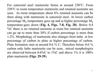 For eutectoid steel martensite forms at around 230°C. From
230°C to room temperature martensite and retained austenite are
seen. At room temperature about 6% retained austenite can be
there along with martensite in eutectoid steel. At lower carbon
percentage MS temperature goes up and at higher percentage MS
temperature goes down (Fig. 4, Figs. 7-8, Fig. 28). Below 0.4
%C there is no retained austenite at room but retained austenite
can go up to more than 30% if carbon percentage is more than
1.2%. Morphology of martensite also changes from lathe at low
percentage of carbon to plate at higher percentage of carbon.
Plate formation start at around 0.6 % C. Therefore below 0.6 %
carbon only lathe martensite can be seen, mixed morphologies
are observed between 0.6%C to 1%C and above 1% it is 100%
plate martensite (Figs. 29-39).
52
 