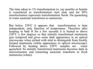 The time taken to 1% transformation to, say pearlite or bainite
is considered as transformation start time and for 99%
transformation represents transformation finish. On quenching
in water austenite transforms to martensite.
But below 230°C it appears that transformation is time
independent, only function of temperature. Therefore after
keeping in bath II for a few seconds it is heated to above
230°C a few degrees so that initially transformed martensite
gets tempered and gives some dark appearance in an optical
microscope when etched with nital to distinguish from freshly
formed martensite (white appearance in optical microscope).
Followed by heating above 230°C samples are water
quenched. So initially transformed martensite becomes dark in
microstructure and remaining austenite transform to fresh
martensite (white).
6
 