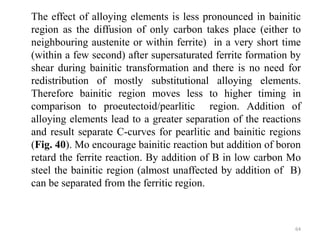 The effect of alloying elements is less pronounced in bainitic
region as the diffusion of only carbon takes place (either to
neighbouring austenite or within ferrite) in a very short time
(within a few second) after supersaturated ferrite formation by
shear during bainitic transformation and there is no need for
redistribution of mostly substitutional alloying elements.
Therefore bainitic region moves less to higher timing in
comparison to proeutectoid/pearlitic region. Addition of
alloying elements lead to a greater separation of the reactions
and result separate C-curves for pearlitic and bainitic regions
(Fig. 40). Mo encourage bainitic reaction but addition of boron
retard the ferrite reaction. By addition of B in low carbon Mo
steel the bainitic region (almost unaffected by addition of B)
can be separated from the ferritic region.
64
 