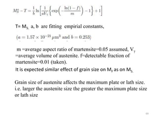 T= MS. a, b are fitting empirial constants,
m =average aspect ratio of martensite=0.05 assumed, Vγ
=average volume of austenite. f=detectable fraction of
martensite=0.01 (taken).
It is expected similar effect of grain size on MF as on MS.
Grain size of austenite affects the maximum plate or lath size.
i.e. larger the austenite size the greater the maximum plate size
or lath size
69
 