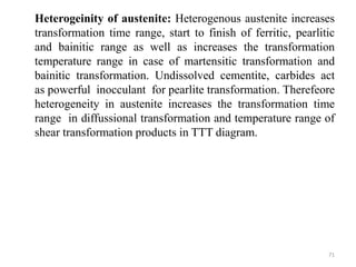Heterogeinity of austenite: Heterogenous austenite increases
transformation time range, start to finish of ferritic, pearlitic
and bainitic range as well as increases the transformation
temperature range in case of martensitic transformation and
bainitic transformation. Undissolved cementite, carbides act
as powerful inocculant for pearlite transformation. Therefeore
heterogeneity in austenite increases the transformation time
range in diffussional transformation and temperature range of
shear transformation products in TTT diagram.
71
 