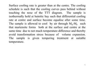 Surface cooling rate is greater than at the centre. The cooling
schedule is such that the cooling curves pass behind without
touching the nose of the TTT diagram. The sample is
isothermally hold at bainitic bay such that differential cooling
rate at centre and surface become equalise after some time.
The sample is allowed to cool by air through MS-MF such
that martensite forms both at the surface and centre at the
same time due to not much temperature difference and thereby
avoid transformation stress because of volume expansion.
The sample is given tempering treatment at suitable
temperature.
73
 