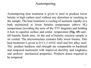 Austempering
Austempering heat treatment is given to steel to produce lower
bainite in high carbon steel without any distortion or cracking to
the sample. The heat treatment is cooling of austenite rapidly in a
bath maintained at lower bainitic temperature (above Ms)
temperature (avoiding the nose of the TTT diagram) and holding
it here to equalise surface and centre temperature (Fig. 45) and .
till bainitic finish time. At the end of bainitic reaction sample is
air cooled. The microstructure contains fully lower bainite. This
heat treatment is given to 0.5-1.2 wt%C steel and low alloy steel.
The product hardness and strength are comparable to hardened
and tempered martensite with improved ductility and toughness
and uniform mechanical properties. Products donot required to
be tempered.
75
 
