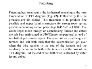 Patenting
Patenting heat treatment is the isothermal annealing at the nose
temperature of TTT diagram (Fig. 47). Followed by this the
products are air cooled. This treatment is to produce fine
pearlitic and upper bainitic structure for strong rope, spring
products containing carbon percentage 0.45 %C to 1.0%C. The
coiled ropes move through an austenitising furnace and enters
the salt bath maintained at 550°C(nose temperature) at end of
salt bath it get recoiled again. The speed of wire and length of
furnace and salt bath such that the austenitisation get over
when the wire reaches to the end of the furnace and the
residency period in the bath is the time span at the nose of the
TTT diagram. At the end of salt bath wire is cleaned by water
jet and coiled.
79
 