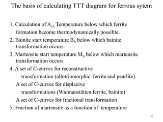 The basis of calculating TTT diagram for ferrous sytem
1. Calculation of Ae3 Temperature below which ferrite
formation become thermodynamically possible.
2. Bainite start temperature BS below which bainite
transformation occurs.
3. Martensite start temperature MS below which martensite
transformation occurs
4. A set of C-curves for reconstructive
transformation (allotriomorphic ferrite and pearlite).
A set of C-curves for displacive
transformations (Widmanstätten ferrite, bainite)
A set of C-curves for fractional transformation
5. Fraction of martensite as a function of temperature
82
 