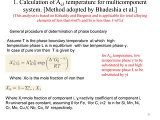 1. Calculation of Ae3 temperature for multicomponent
system. [Method adopted by Bhadeshia et al.]
(This analysis is based on Kirkaldy and Barganis and is applicable for total alloying
elements of less than 6wt% and Si is less than 1 wt%)
Where Xi=mole fraction of component i, γi=activity coefficient of component i,
R=universal gas constant, assuming 0 for Fe, 1for C, i=2 to n for Si, Mn, Ni,
Cr, Mo, Cu,V, Nb, Co, W respectively.
for Ae3 temperature, low
temperature phase γ to be
substituted by α and high
temperature phase L to be
substituted by γ)
Where Xo is the mole fraction of iron then
Assume T is the phase boundary temperature at which high
temperature phase L is in equilibrium with low temperature phase γ.
In case of pure iron then T is given by
General procedure of determination of phase boundary
83
 