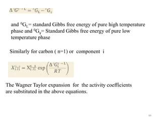 The Wagner Taylor expansion for the activity coefficients
are substituted in the above equations.
and 0GL= standard Gibbs free energy of pure high temperature
phase and 0Gγ= Standard Gibbs free energy of pure low
temperature phase
Similarly for carbon ( n=1) or component i
84
 
