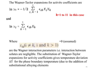 The Wagner-Taylor expansions for activity coefficients are
Where =0 (assumed)
are the Wagner interaction parameters i.e. interaction between
solutes are negligible. The substitution of Wagner-Taylor
expansions for activity coefficients gives temperature deviation
∆T for the phase boundary temperature (due to the addition of
substitutional alloying elements
k=1 to 11 in this case
85
 