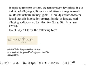 In multicomponent system, the temperature deviations due to
individual alloying additions are additive as long as solute
solute interactions are negligible. Kirkaldy and co-workers
found that this interaction are negiligible as long as total
alloying additions are less than 6wt% and Si is less than
1wt%].
Eventually ∆T takes the following form
Where To is the phase boundary
temperature for pure Fe-C system and To
is given by .
86
 