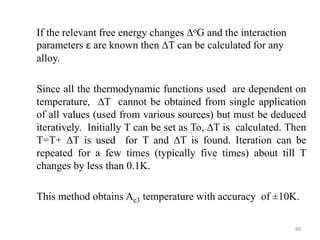 If the relevant free energy changes ∆oG and the interaction
parameters ε are known then ∆T can be calculated for any
alloy.
Since all the thermodynamic functions used are dependent on
temperature, ∆T cannot be obtained from single application
of all values (used from various sources) but must be deduced
iteratively. Initially T can be set as To, ∆T is calculated. Then
T=T+ ∆T is used for T and ∆T is found. Iteration can be
repeated for a few times (typically five times) about till T
changes by less than 0.1K.
This method obtains Ae3 temperature with accuracy of ±10K.
88
 