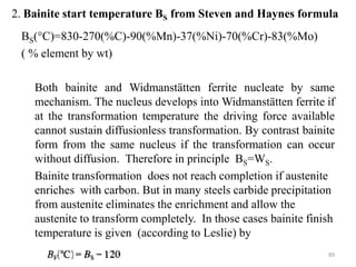 2. Bainite start temperature BS from Steven and Haynes formula
BS(°C)=830-270(%C)-90(%Mn)-37(%Ni)-70(%Cr)-83(%Mo)
( % element by wt)
Both bainite and Widmanstätten ferrite nucleate by same
mechanism. The nucleus develops into Widmanstätten ferrite if
at the transformation temperature the driving force available
cannot sustain diffusionless transformation. By contrast bainite
form from the same nucleus if the transformation can occur
without diffusion. Therefore in principle BS=WS.
Bainite transformation does not reach completion if austenite
enriches with carbon. But in many steels carbide precipitation
from austenite eliminates the enrichment and allow the
austenite to transform completely. In those cases bainite finish
temperature is given (according to Leslie) by
89
 