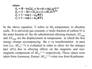 In the above equation, T refers to MS temperature in absolute
scale, R is universal gas constant, x=mole fraction of carbon,Yi is
the atom fraction of the ith substitutional alloying element, ∆Tmagi
and ∆TNMi are the displacement in temperature at which the free
energy change accompanying the γ→α transformation in pure
iron (i.e. ∆FFe
γ→α) is evaluated in order to allow for the changes
(per at%) due to alloying effects on the magnetic and non-
magnetic components of ∆FFe
γ→α , respectively. These values were
taken from Aaronson, Zenner. ∆FFe
γ→α value was from Kaufmann.
91
 