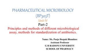 PHARMACEUTICAL MICROBIOLOGY
(BP303T)
Unit-IV
Part-2
Principles and methods of different microbiological
assay, methods for standardization of antibiotics.
Name: Ms. Pooja Deepak Bhandare
Assistant Professor
G H RAISONI UNIVERSITY
SCHOOL OF PHARMACY
 