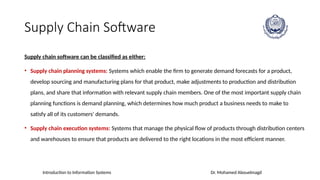 Introduction to Information Systems Dr. Mohamed Abouelmagd
Supply Chain Software
Supply chain software can be classified as either:
• Supply chain planning systems: Systems which enable the firm to generate demand forecasts for a product,
develop sourcing and manufacturing plans for that product, make adjustments to production and distribution
plans, and share that information with relevant supply chain members. One of the most important supply chain
planning functions is demand planning, which determines how much product a business needs to make to
satisfy all of its customers' demands.
• Supply chain execution systems: Systems that manage the physical flow of products through distribution centers
and warehouses to ensure that products are delivered to the right locations in the most efficient manner.
 