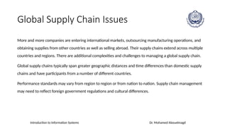 Introduction to Information Systems Dr. Mohamed Abouelmagd
Global Supply Chain Issues
More and more companies are entering international markets, outsourcing manufacturing operations, and
obtaining supplies from other countries as well as selling abroad. Their supply chains extend across multiple
countries and regions. There are additional complexities and challenges to managing a global supply chain.
Global supply chains typically span greater geographic distances and time differences than domestic supply
chains and have participants from a number of different countries.
Performance standards may vary from region to region or from nation to nation. Supply chain management
may need to reflect foreign government regulations and cultural differences.
 