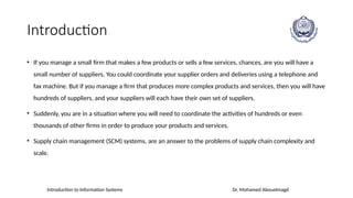 Introduction to Information Systems Dr. Mohamed Abouelmagd
Introduction
• If you manage a small firm that makes a few products or sells a few services, chances, are you will have a
small number of suppliers. You could coordinate your supplier orders and deliveries using a telephone and
fax machine. But if you manage a firm that produces more complex products and services, then you will have
hundreds of suppliers, and your suppliers will each have their own set of suppliers.
• Suddenly, you are in a situation where you will need to coordinate the activities of hundreds or even
thousands of other firms in order to produce your products and services.
• Supply chain management (SCM) systems, are an answer to the problems of supply chain complexity and
scale.
 