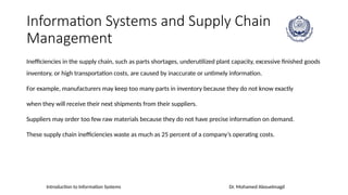 Introduction to Information Systems Dr. Mohamed Abouelmagd
Information Systems and Supply Chain
Management
Inefficiencies in the supply chain, such as parts shortages, underutilized plant capacity, excessive finished goods
inventory, or high transportation costs, are caused by inaccurate or untimely information.
For example, manufacturers may keep too many parts in inventory because they do not know exactly
when they will receive their next shipments from their suppliers.
Suppliers may order too few raw materials because they do not have precise information on demand.
These supply chain inefficiencies waste as much as 25 percent of a company’s operating costs.
 