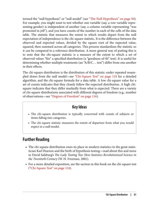 termed the “null hypothesis” or “null model” (see “The Null Hypothesis” on page 94).
For example, you might want to test whether one variable (say, a row variable repre‐
senting gender) is independent of another (say, a column variable representing “was
promoted in job”), and you have counts of the number in each of the cells of the data
table. The statistic that measures the extent to which results depart from the null
expectation of independence is the chi-square statistic. It is the difference between the
observed and expected values, divided by the square root of the expected value,
squared, then summed across all categories. This process standardizes the statistic so
it can be compared to a reference distribution. A more general way of putting this is
to note that the chi-square statistic is a measure of the extent to which a set of
observed values “fits” a specified distribution (a “goodness-of-fit” test). It is useful for
determining whether multiple treatments (an “A/B/C… test”) differ from one another
in their effects.
The chi-square distribution is the distribution of this statistic under repeated resam‐
pled draws from the null model—see “Chi-Square Test” on page 124 for a detailed
algorithm, and the chi-square formula for a data table. A low chi-square value for a
set of counts indicates that they closely follow the expected distribution. A high chi-
square indicates that they differ markedly from what is expected. There are a variety
of chi-square distributions associated with different degrees of freedom (e.g., number
of observations—see “Degrees of Freedom” on page 116).
Key Ideas
• The chi-square distribution is typically concerned with counts of subjects or
items falling into categories.
• The chi-square statistic measures the extent of departure from what you would
expect in a null model.
Further Reading
• The chi-square distribution owes its place in modern statistics to the great statis‐
tician Karl Pearson and the birth of hypothesis testing—read about this and more
in David Salsburg’s The Lady Tasting Tea: How Statistics Revolutionized Science in
the Twentieth Century (W. H. Freeman, 2001).
• For a more detailed exposition, see the section in this book on the chi-square test
(“Chi-Square Test” on page 124).
Chi-Square Distribution | 81
 