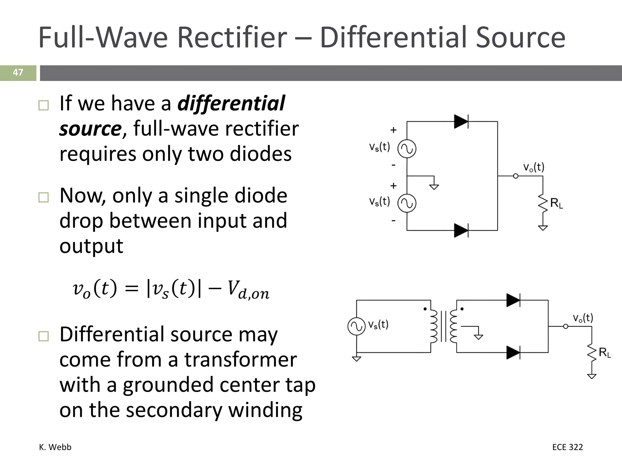 K. Webb ECE 322
47
Full-Wave Rectifier – Differential Source
 If we have a differential
source, full-wave rectifier
requires only two diodes
 Now, only a single diode
drop between input and
output
𝑣𝑣𝑜𝑜 𝑡𝑡 = 𝑣𝑣𝑠𝑠 𝑡𝑡 − 𝑉𝑉𝑑𝑑,𝑜𝑜𝑜𝑜
 Differential source may
come from a transformer
with a grounded center tap
on the secondary winding
 