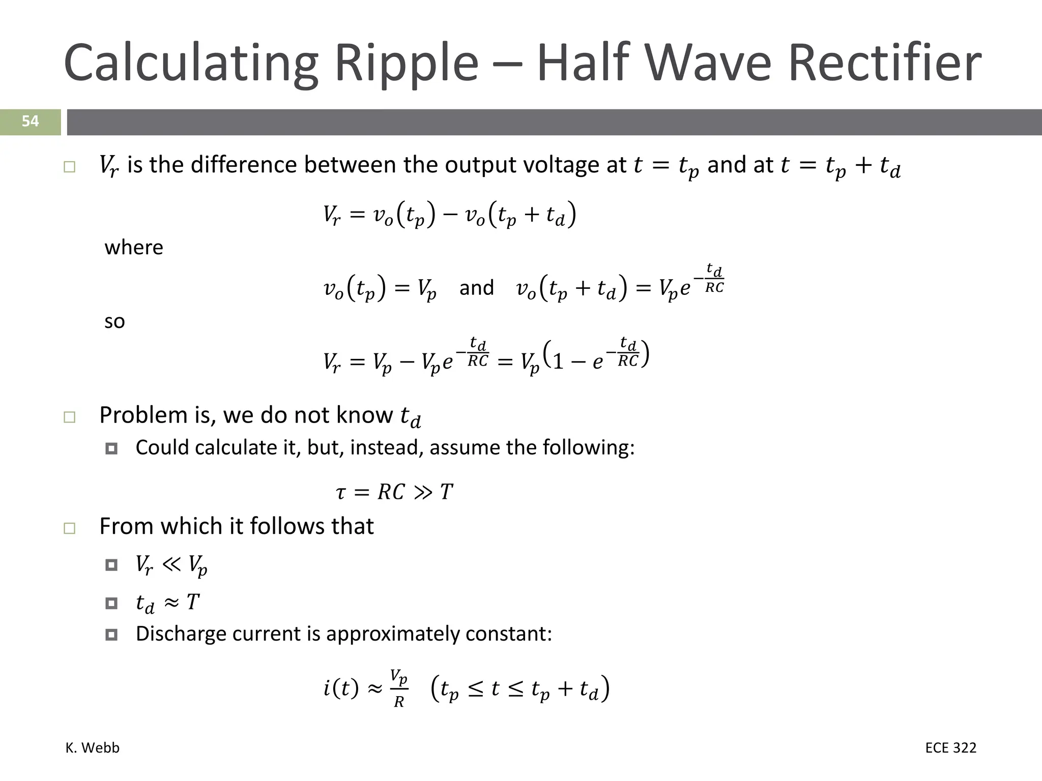 K. Webb ECE 322
54
Calculating Ripple – Half Wave Rectifier
 𝑉𝑉
𝑟𝑟 is the difference between the output voltage at 𝑡𝑡 = 𝑡𝑡𝑝𝑝 and at 𝑡𝑡 = 𝑡𝑡𝑝𝑝 + 𝑡𝑡𝑑𝑑
𝑉𝑉
𝑟𝑟 = 𝑣𝑣𝑜𝑜 𝑡𝑡𝑝𝑝 − 𝑣𝑣𝑜𝑜 𝑡𝑡𝑝𝑝 + 𝑡𝑡𝑑𝑑
where
𝑣𝑣𝑜𝑜 𝑡𝑡𝑝𝑝 = 𝑉𝑉
𝑝𝑝 and 𝑣𝑣𝑜𝑜 𝑡𝑡𝑝𝑝 + 𝑡𝑡𝑑𝑑 = 𝑉𝑉
𝑝𝑝𝑒𝑒−
𝑡𝑡𝑑𝑑
𝑅𝑅𝑅𝑅
so
𝑉𝑉
𝑟𝑟 = 𝑉𝑉
𝑝𝑝 − 𝑉𝑉
𝑝𝑝𝑒𝑒−
𝑡𝑡𝑑𝑑
𝑅𝑅𝑅𝑅 = 𝑉𝑉
𝑝𝑝 1 − 𝑒𝑒−
𝑡𝑡𝑑𝑑
𝑅𝑅𝑅𝑅
 Problem is, we do not know 𝑡𝑡𝑑𝑑
 Could calculate it, but, instead, assume the following:
𝜏𝜏 = 𝑅𝑅𝐶𝐶 ≫ 𝑘𝑘
 From which it follows that
 𝑉𝑉
𝑟𝑟 ≪ 𝑉𝑉
𝑝𝑝
 𝑡𝑡𝑑𝑑 ≈ 𝑘𝑘
 Discharge current is approximately constant:
𝑖𝑖 𝑡𝑡 ≈
𝑉𝑉𝑝𝑝
𝑅𝑅
𝑡𝑡𝑝𝑝 ≤ 𝑡𝑡 ≤ 𝑡𝑡𝑝𝑝 + 𝑡𝑡𝑑𝑑
 