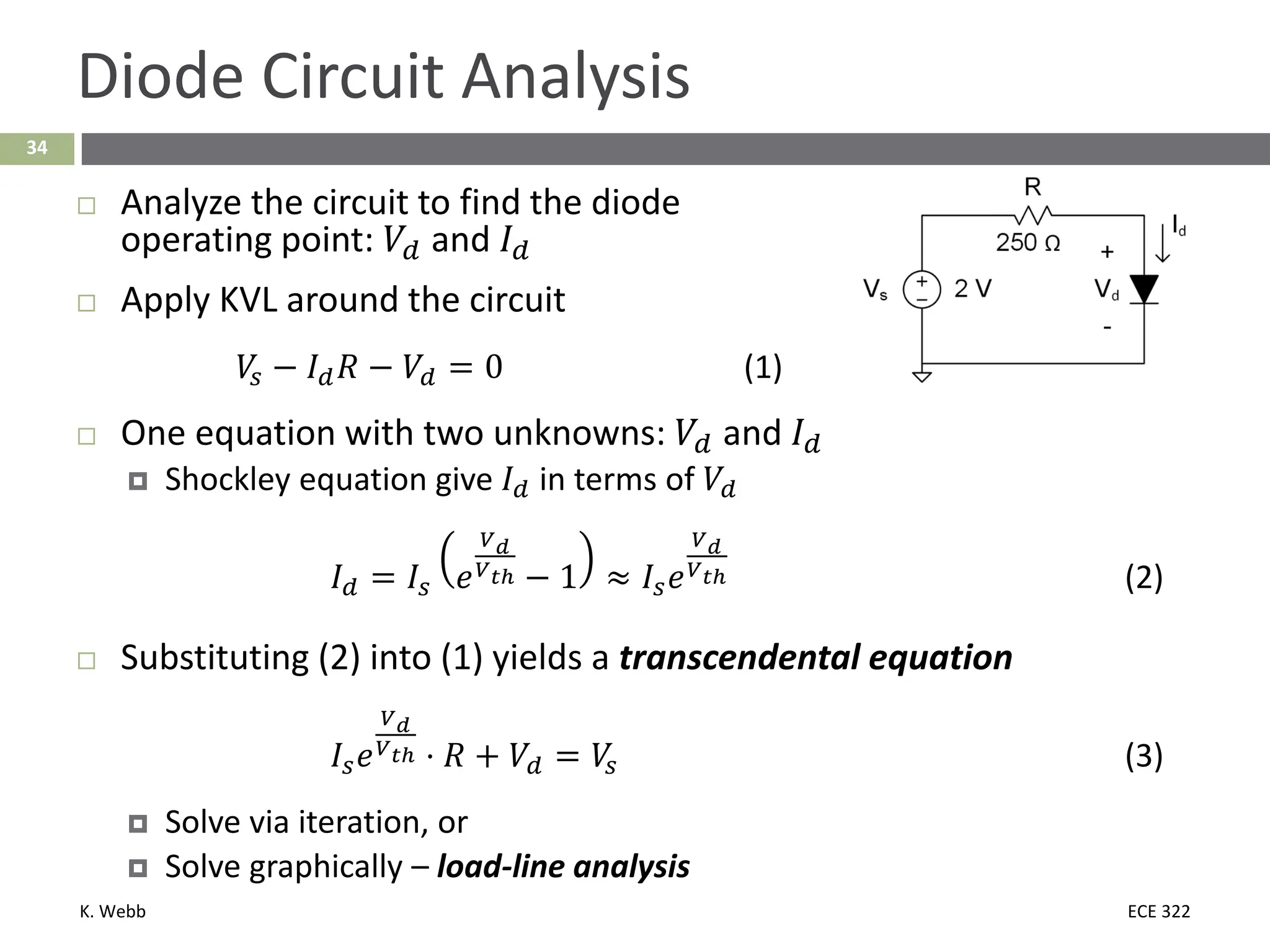 K. Webb ECE 322
34
Diode Circuit Analysis
 Analyze the circuit to find the diode
operating point: 𝑉𝑉𝑑𝑑 and 𝐼𝐼𝑑𝑑
 Apply KVL around the circuit
𝑉𝑉
𝑠𝑠 − 𝐼𝐼𝑑𝑑𝑅𝑅 − 𝑉𝑉𝑑𝑑 = 0 (1)
 One equation with two unknowns: 𝑉𝑉𝑑𝑑 and 𝐼𝐼𝑑𝑑
 Shockley equation give 𝐼𝐼𝑑𝑑 in terms of 𝑉𝑉𝑑𝑑
𝐼𝐼𝑑𝑑 = 𝐼𝐼𝑠𝑠 𝑒𝑒
𝑉𝑉𝑑𝑑
𝑉𝑉𝑡𝑡𝑡 − 1 ≈ 𝐼𝐼𝑠𝑠𝑒𝑒
𝑉𝑉𝑑𝑑
𝑉𝑉𝑡𝑡𝑡 (2)
 Substituting (2) into (1) yields a transcendental equation
𝐼𝐼𝑠𝑠𝑒𝑒
𝑉𝑉𝑑𝑑
𝑉𝑉𝑡𝑡𝑡 ⋅ 𝑅𝑅 + 𝑉𝑉𝑑𝑑 = 𝑉𝑉
𝑠𝑠 (3)
 Solve via iteration, or
 Solve graphically – load-line analysis
 