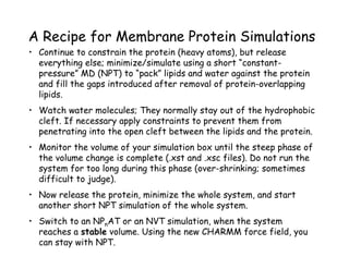 A Recipe for Membrane Protein Simulations
•  Continue to constrain the protein (heavy atoms), but release
   everything else; minimize/simulate using a short “constant-
   pressure” MD (NPT) to “pack” lipids and water against the protein
   and fill the gaps introduced after removal of protein-overlapping
   lipids.
•  Watch water molecules; They normally stay out of the hydrophobic
   cleft. If necessary apply constraints to prevent them from
   penetrating into the open cleft between the lipids and the protein.
•  Monitor the volume of your simulation box until the steep phase of
   the volume change is complete (.xst and .xsc files). Do not run the
   system for too long during this phase (over-shrinking; sometimes
   difficult to judge).
•  Now release the protein, minimize the whole system, and start
   another short NPT simulation of the whole system.
•  Switch to an NPnAT or an NVT simulation, when the system
   reaches a stable volume. Using the new CHARMM force field, you
   can stay with NPT.
 