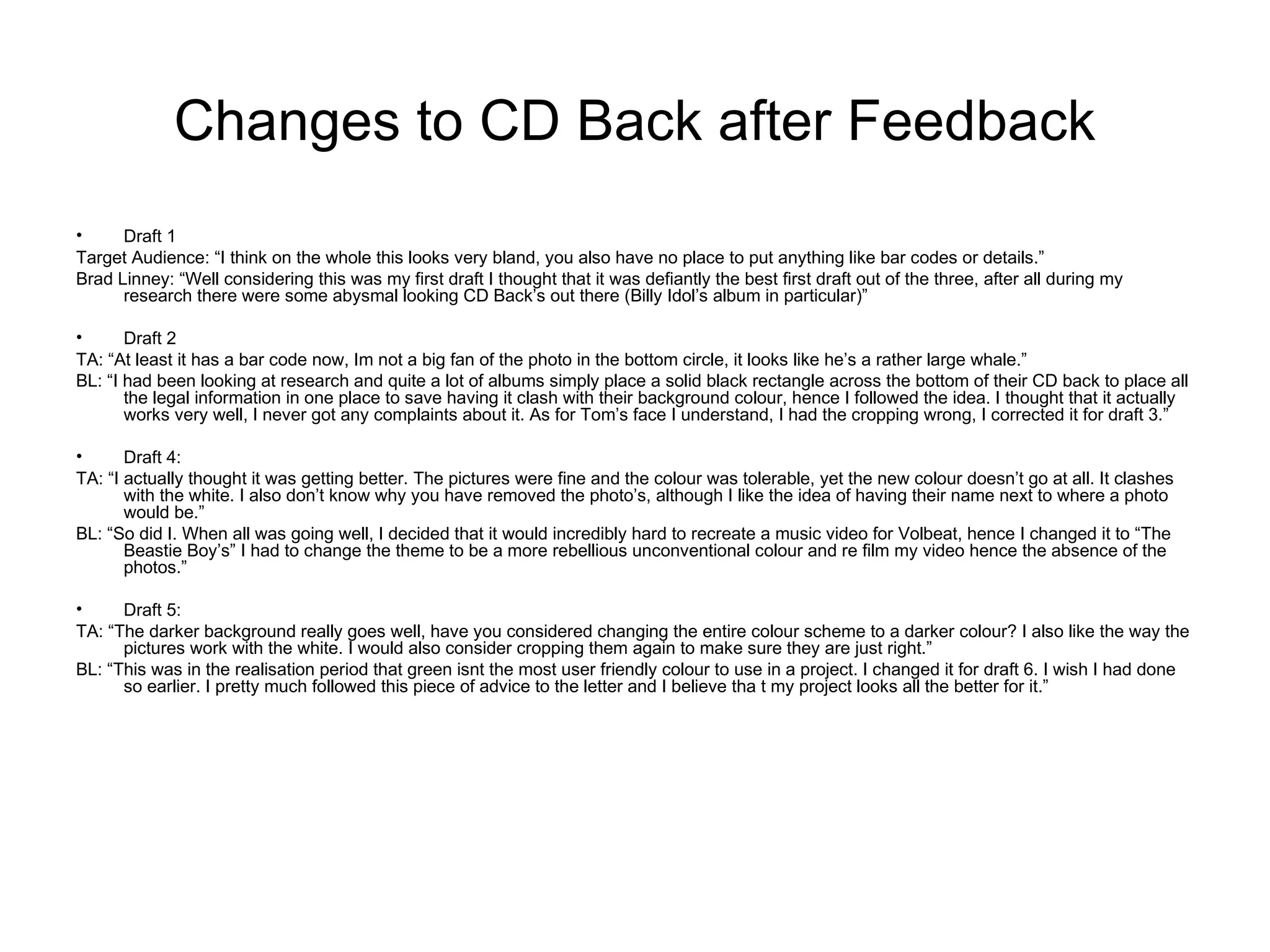 Changes to CD Back after Feedback
•     Draft 1
Target Audience: “I think on the whole this looks very bland, you also have no place to put anything like bar codes or details.”
Brad Linney: “Well considering this was my first draft I thought that it was defiantly the best first draft out of the three, after all during my
      research there were some abysmal looking CD Back’s out there (Billy Idol’s album in particular)”

•      Draft 2
TA: “At least it has a bar code now, Im not a big fan of the photo in the bottom circle, it looks like he’s a rather large whale.”
BL: “I had been looking at research and quite a lot of albums simply place a solid black rectangle across the bottom of their CD back to place all
       the legal information in one place to save having it clash with their background colour, hence I followed the idea. I thought that it actually
       works very well, I never got any complaints about it. As for Tom’s face I understand, I had the cropping wrong, I corrected it for draft 3.”

•      Draft 4:
TA: “I actually thought it was getting better. The pictures were fine and the colour was tolerable, yet the new colour doesn’t go at all. It clashes
       with the white. I also don’t know why you have removed the photo’s, although I like the idea of having their name next to where a photo
       would be.”
BL: “So did I. When all was going well, I decided that it would incredibly hard to recreate a music video for Volbeat, hence I changed it to “The
       Beastie Boy’s” I had to change the theme to be a more rebellious unconventional colour and re film my video hence the absence of the
       photos.”

•     Draft 5:
TA: “The darker background really goes well, have you considered changing the entire colour scheme to a darker colour? I also like the way the
      pictures work with the white. I would also consider cropping them again to make sure they are just right.”
BL: “This was in the realisation period that green isnt the most user friendly colour to use in a project. I changed it for draft 6. I wish I had done
      so earlier. I pretty much followed this piece of advice to the letter and I believe tha t my project looks all the better for it.”
 