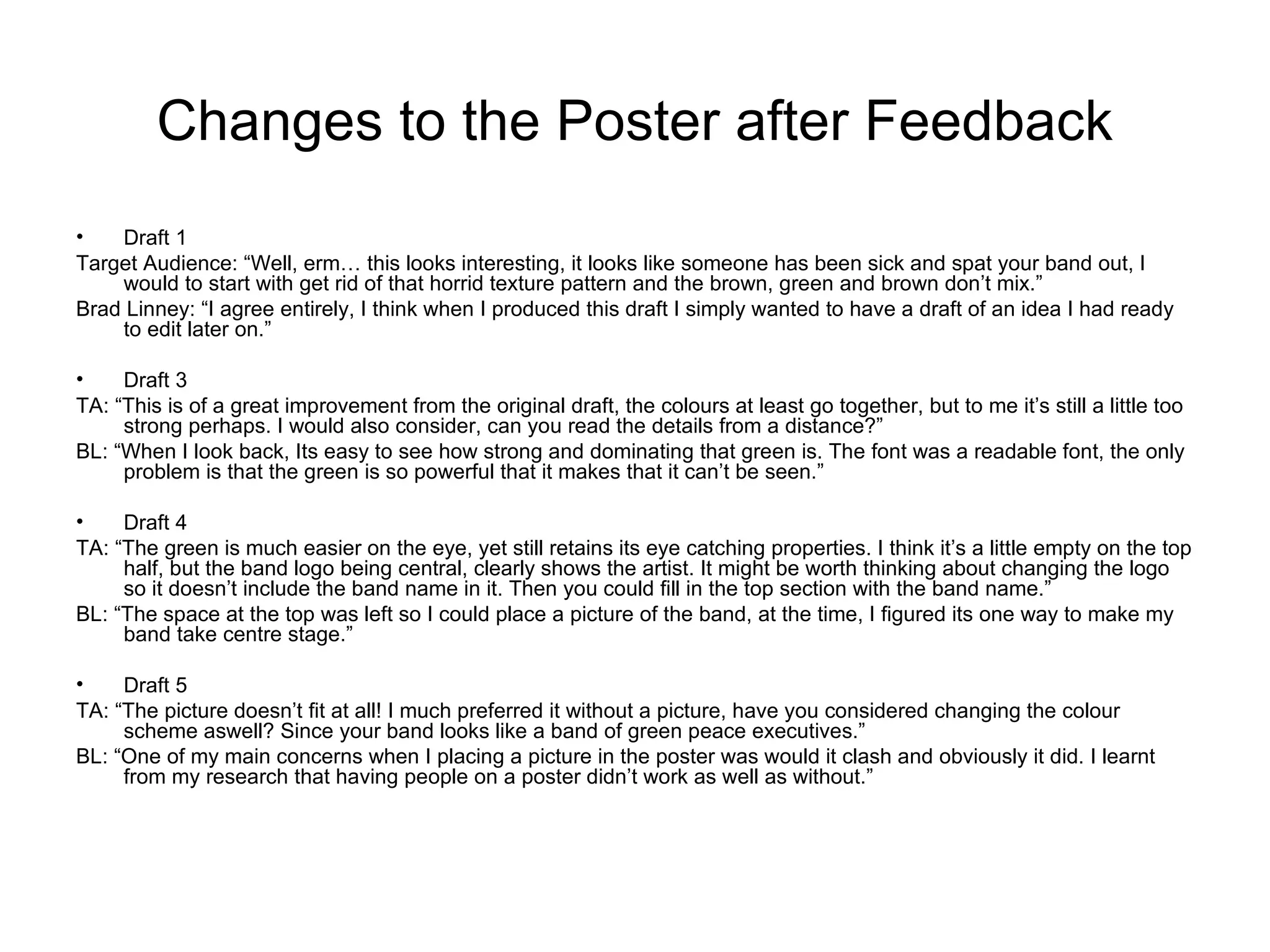 Changes to the Poster after Feedback
•   Draft 1
Target Audience: “Well, erm… this looks interesting, it looks like someone has been sick and spat your band out, I
    would to start with get rid of that horrid texture pattern and the brown, green and brown don’t mix.”
Brad Linney: “I agree entirely, I think when I produced this draft I simply wanted to have a draft of an idea I had ready
    to edit later on.”

•    Draft 3
TA: “This is of a great improvement from the original draft, the colours at least go together, but to me it’s still a little too
     strong perhaps. I would also consider, can you read the details from a distance?”
BL: “When I look back, Its easy to see how strong and dominating that green is. The font was a readable font, the only
     problem is that the green is so powerful that it makes that it can’t be seen.”

•    Draft 4
TA: “The green is much easier on the eye, yet still retains its eye catching properties. I think it’s a little empty on the top
     half, but the band logo being central, clearly shows the artist. It might be worth thinking about changing the logo
     so it doesn’t include the band name in it. Then you could fill in the top section with the band name.”
BL: “The space at the top was left so I could place a picture of the band, at the time, I figured its one way to make my
     band take centre stage.”

•    Draft 5
TA: “The picture doesn’t fit at all! I much preferred it without a picture, have you considered changing the colour
     scheme aswell? Since your band looks like a band of green peace executives.”
BL: “One of my main concerns when I placing a picture in the poster was would it clash and obviously it did. I learnt
     from my research that having people on a poster didn’t work as well as without.”
 