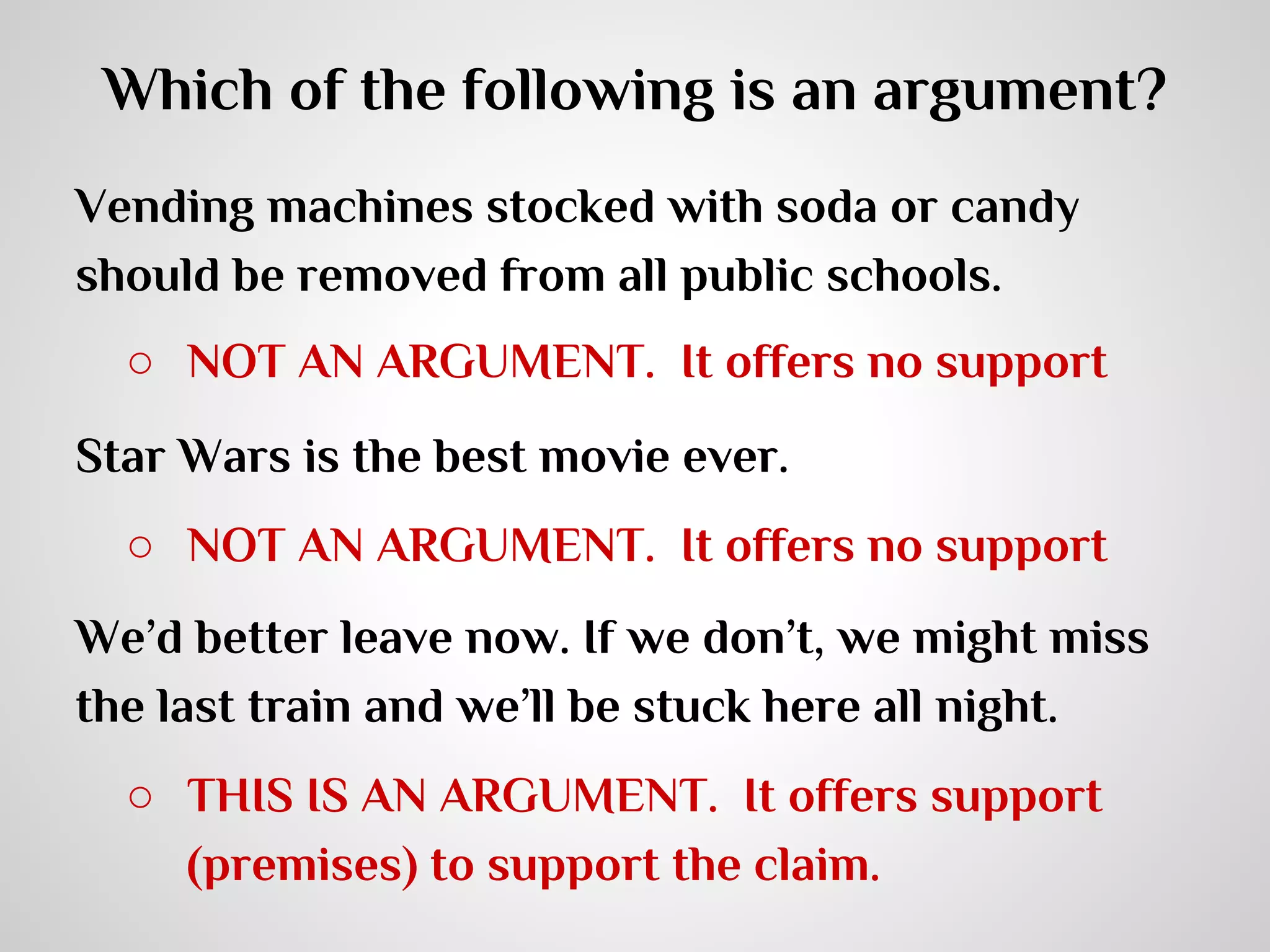 Which of the following is an argument?
Vending machines stocked with soda or candy
should be removed from all public schools.
○ NOT AN ARGUMENT. It offers no support
Star Wars is the best movie ever.
○ NOT AN ARGUMENT. It offers no support
We’d better leave now. If we don’t, we might miss
the last train and we’ll be stuck here all night.
○ THIS IS AN ARGUMENT. It offers support
(premises) to support the claim.

 