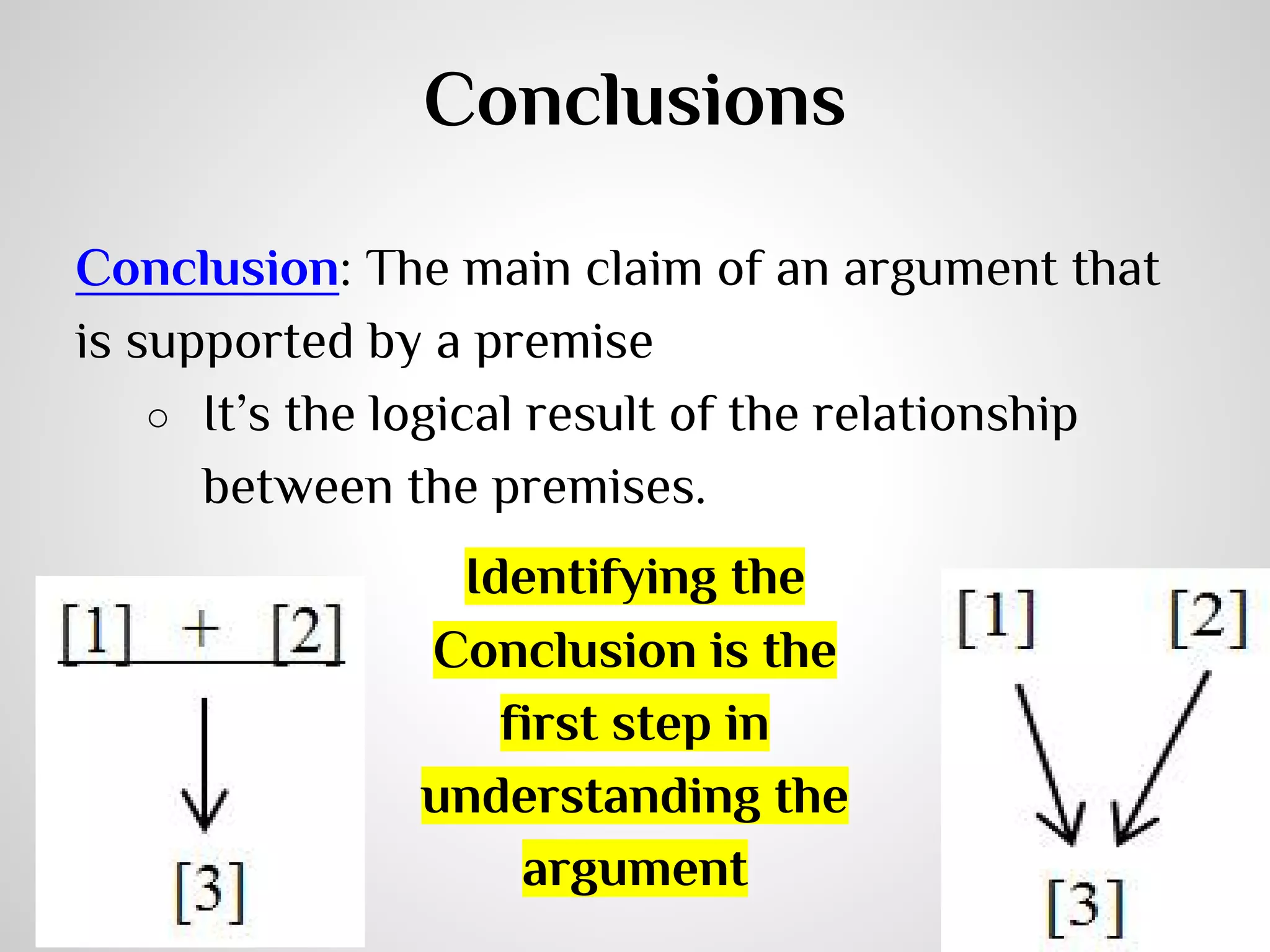 Conclusions
Conclusion: The main claim of an argument that
is supported by a premise
○ It’s the logical result of the relationship
between the premises.
Identifying the
Conclusion is the
first step in
understanding the
argument

 