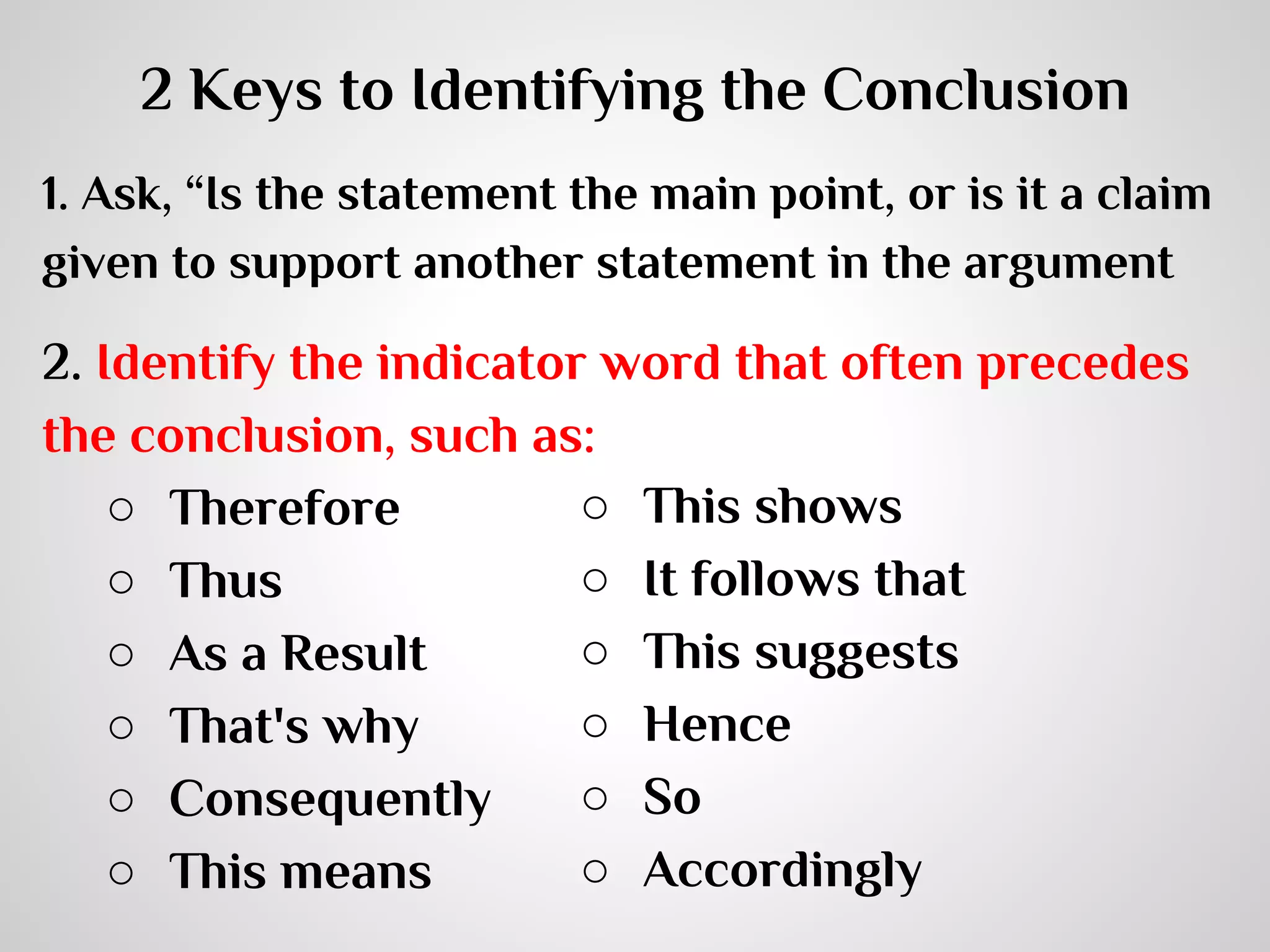 2 Keys to Identifying the Conclusion
1. Ask, “Is the statement the main point, or is it a claim
given to support another statement in the argument

2. Identify the indicator word that often precedes
the conclusion, such as:
○ This shows
○ Therefore
○ It follows that
○ Thus
○ This suggests
○ As a Result
○ Hence
○ That's why
○ So
○ Consequently
○ Accordingly
○ This means

 