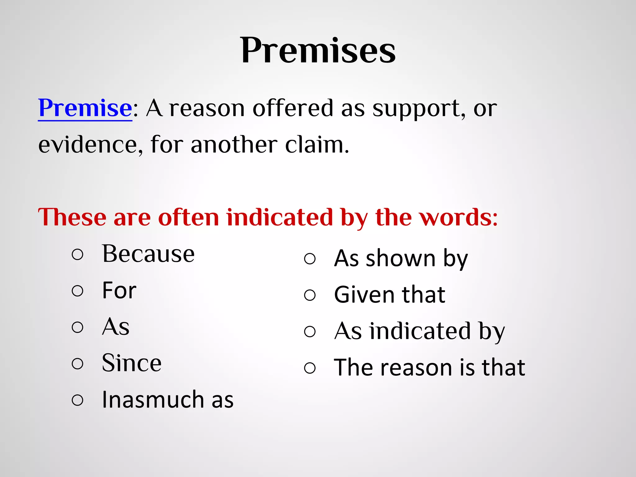 Premises
Premise: A reason offered as support, or
evidence, for another claim.
These are often indicated by the words:
○ Because
○ As shown by
○ For
○ Given that
○ As
○ As indicated by
○ Since
○ The reason is that
○ Inasmuch as

 