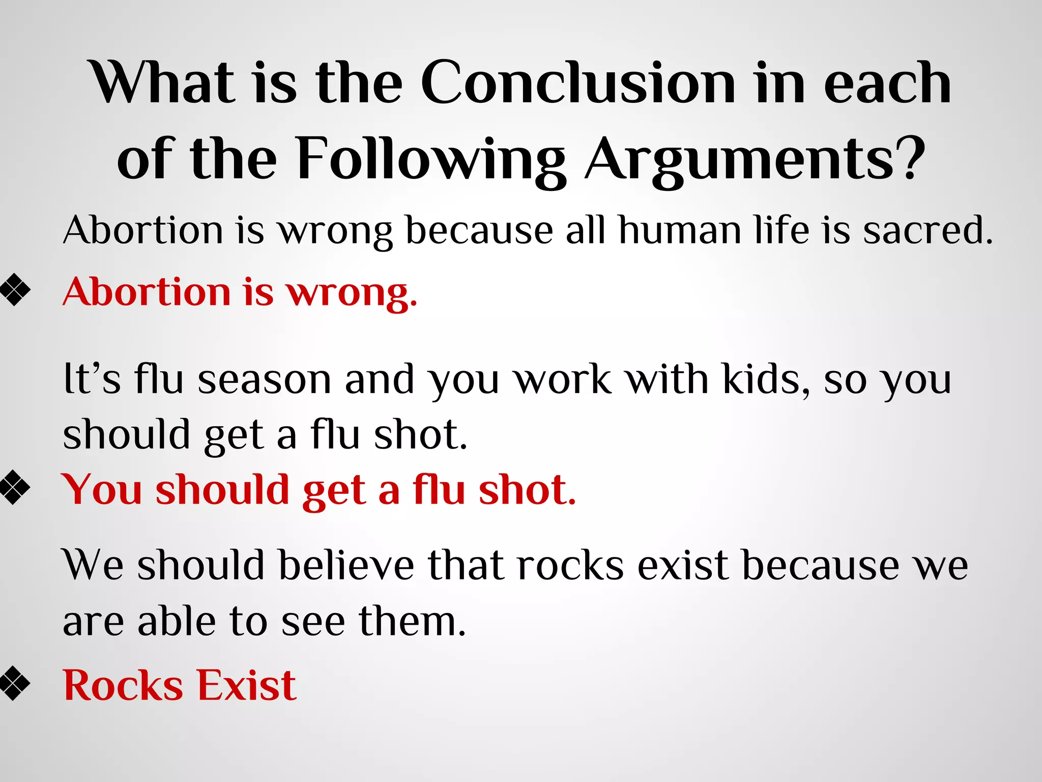 What is the Conclusion in each
of the Following Arguments?

Abortion is wrong because all human life is sacred.
❖ Abortion is wrong.

It’s flu season and you work with kids, so you
should get a flu shot.
❖ You should get a flu shot.

We should believe that rocks exist because we
are able to see them.
❖ Rocks Exist

 