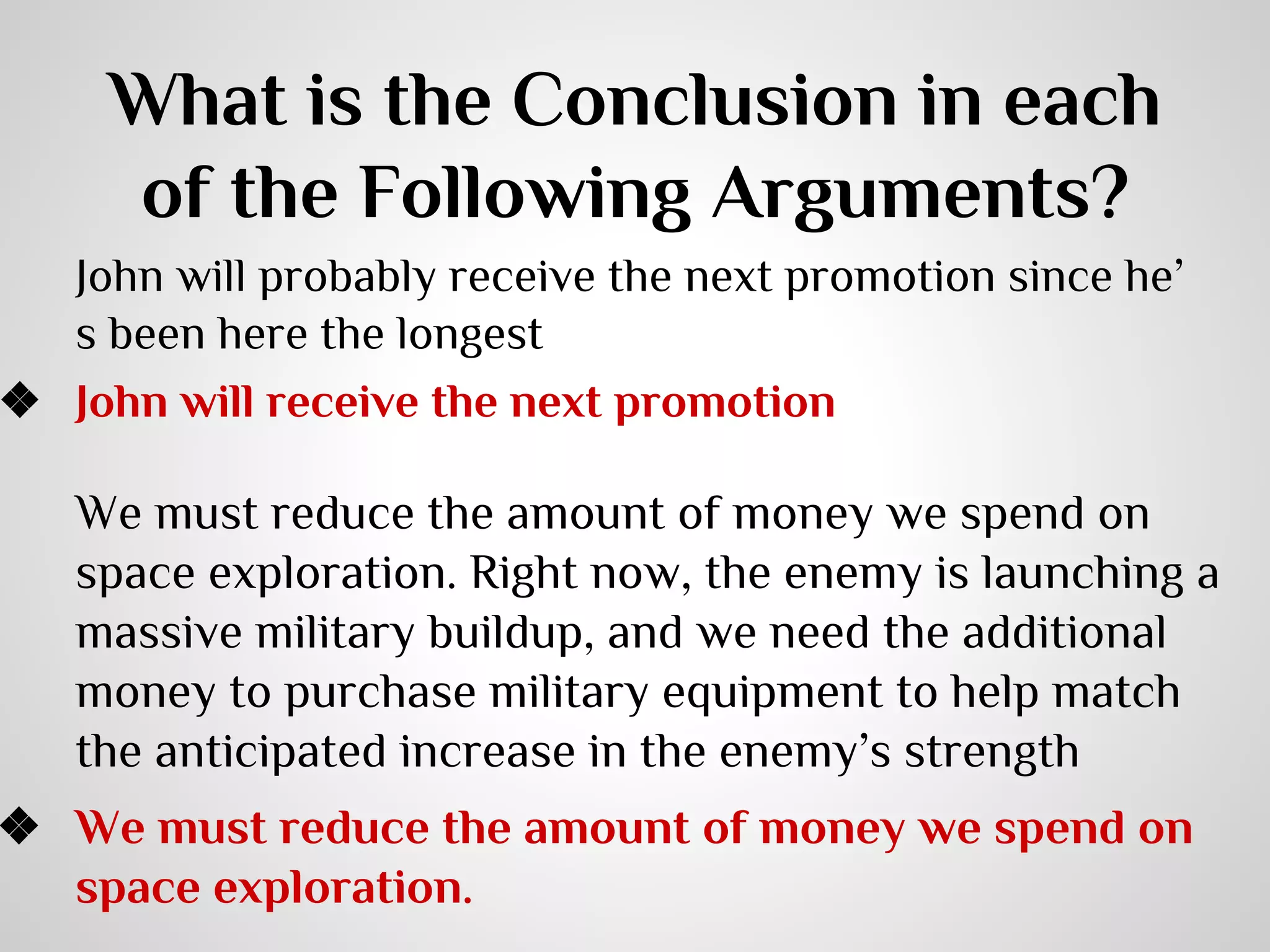 What is the Conclusion in each
of the Following Arguments?

John will probably receive the next promotion since he’
s been here the longest
❖ John will receive the next promotion

We must reduce the amount of money we spend on
space exploration. Right now, the enemy is launching a
massive military buildup, and we need the additional
money to purchase military equipment to help match
the anticipated increase in the enemy’s strength

❖ We must reduce the amount of money we spend on
space exploration.

 