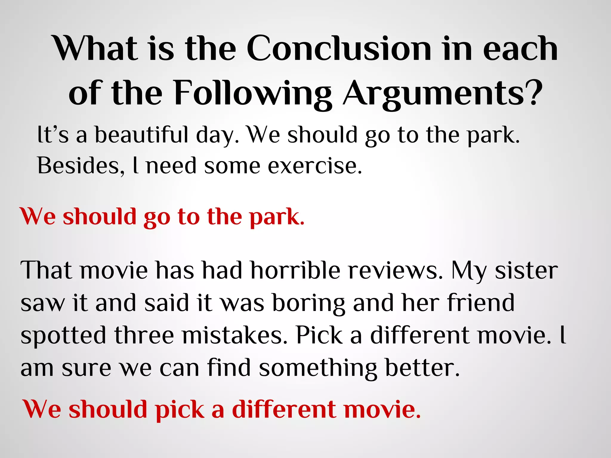 What is the Conclusion in each
of the Following Arguments?
It’s a beautiful day. We should go to the park.
Besides, I need some exercise.
We should go to the park.

That movie has had horrible reviews. My sister
saw it and said it was boring and her friend
spotted three mistakes. Pick a different movie. I
am sure we can find something better.
We should pick a different movie.

 