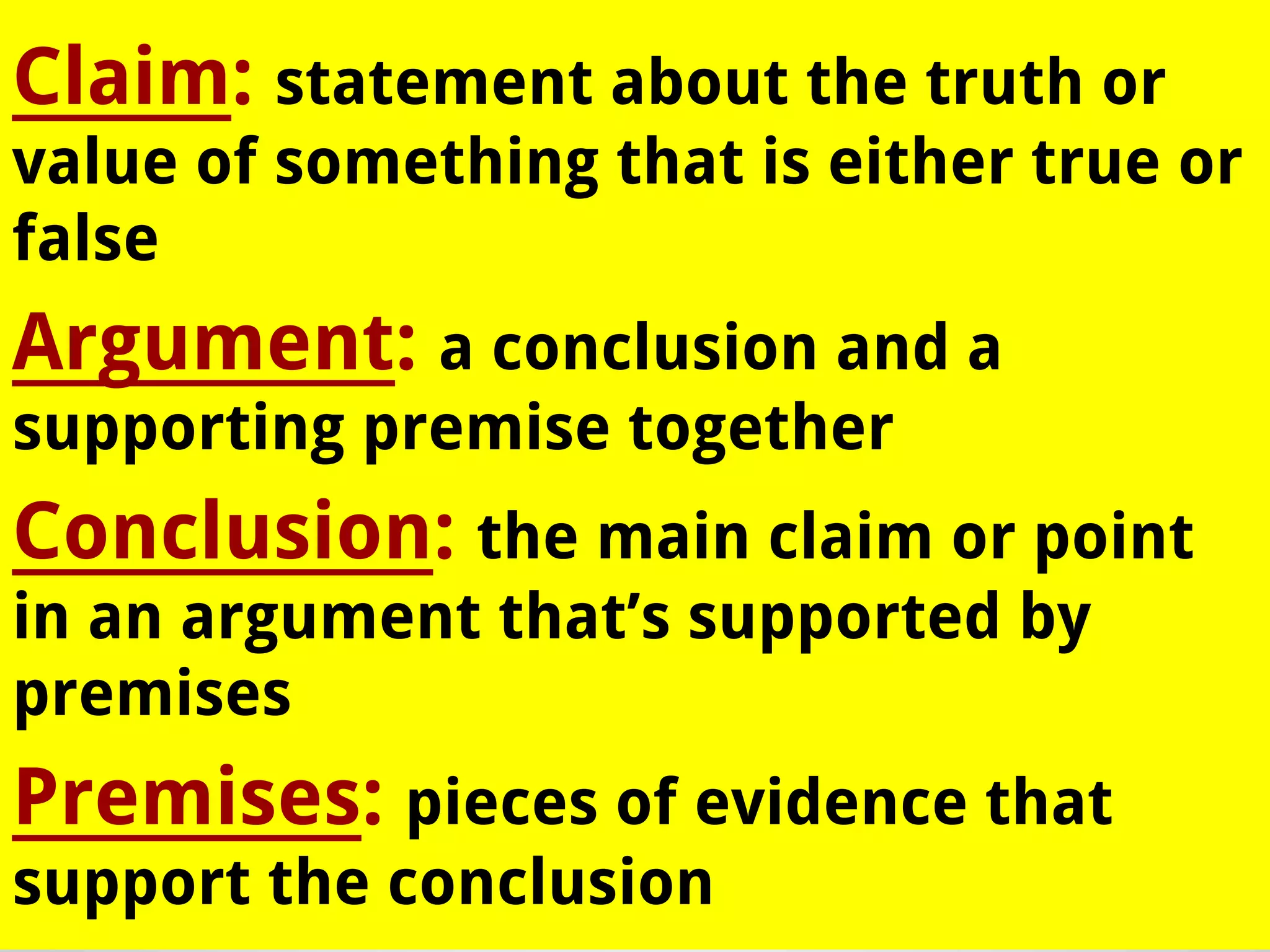 Claim: statement about the truth or
value of something that is either true or
false

Argument: a conclusion and a
supporting premise together

Conclusion: the main claim or point
in an argument that’s supported by
premises

Premises: pieces of evidence that
support the conclusion

 