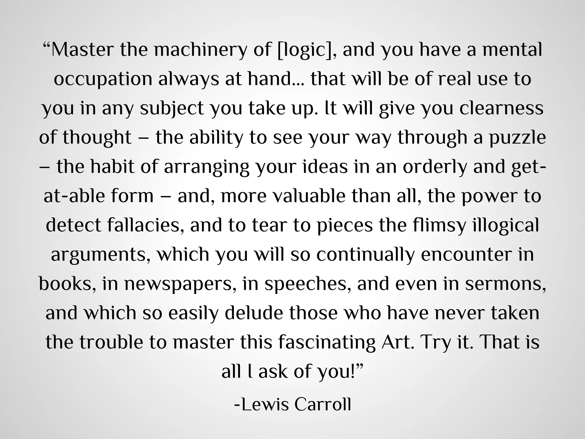 “Master the machinery of [logic], and you have a mental
occupation always at hand… that will be of real use to
you in any subject you take up. It will give you clearness
of thought – the ability to see your way through a puzzle
– the habit of arranging your ideas in an orderly and getat-able form – and, more valuable than all, the power to
detect fallacies, and to tear to pieces the flimsy illogical
arguments, which you will so continually encounter in
books, in newspapers, in speeches, and even in sermons,
and which so easily delude those who have never taken
the trouble to master this fascinating Art. Try it. That is
all I ask of you!”
-Lewis Carroll

 
