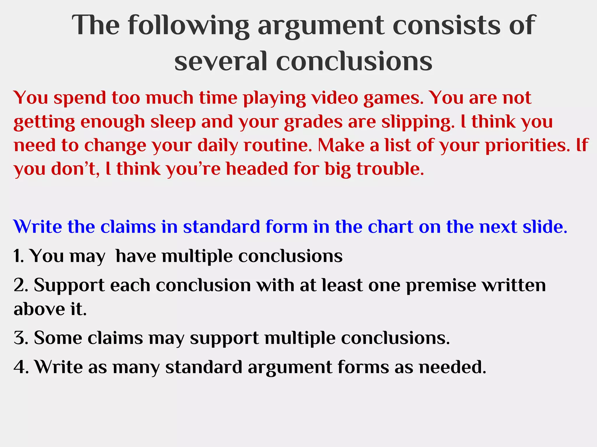 The following argument consists of
several conclusions
You spend too much time playing video games. You are not
getting enough sleep and your grades are slipping. I think you
need to change your daily routine. Make a list of your priorities. If
you don’t, I think you’re headed for big trouble.
Write the claims in standard form in the chart on the next slide.
1. You may have multiple conclusions
2. Support each conclusion with at least one premise written
above it.
3. Some claims may support multiple conclusions.
4. Write as many standard argument forms as needed.

 