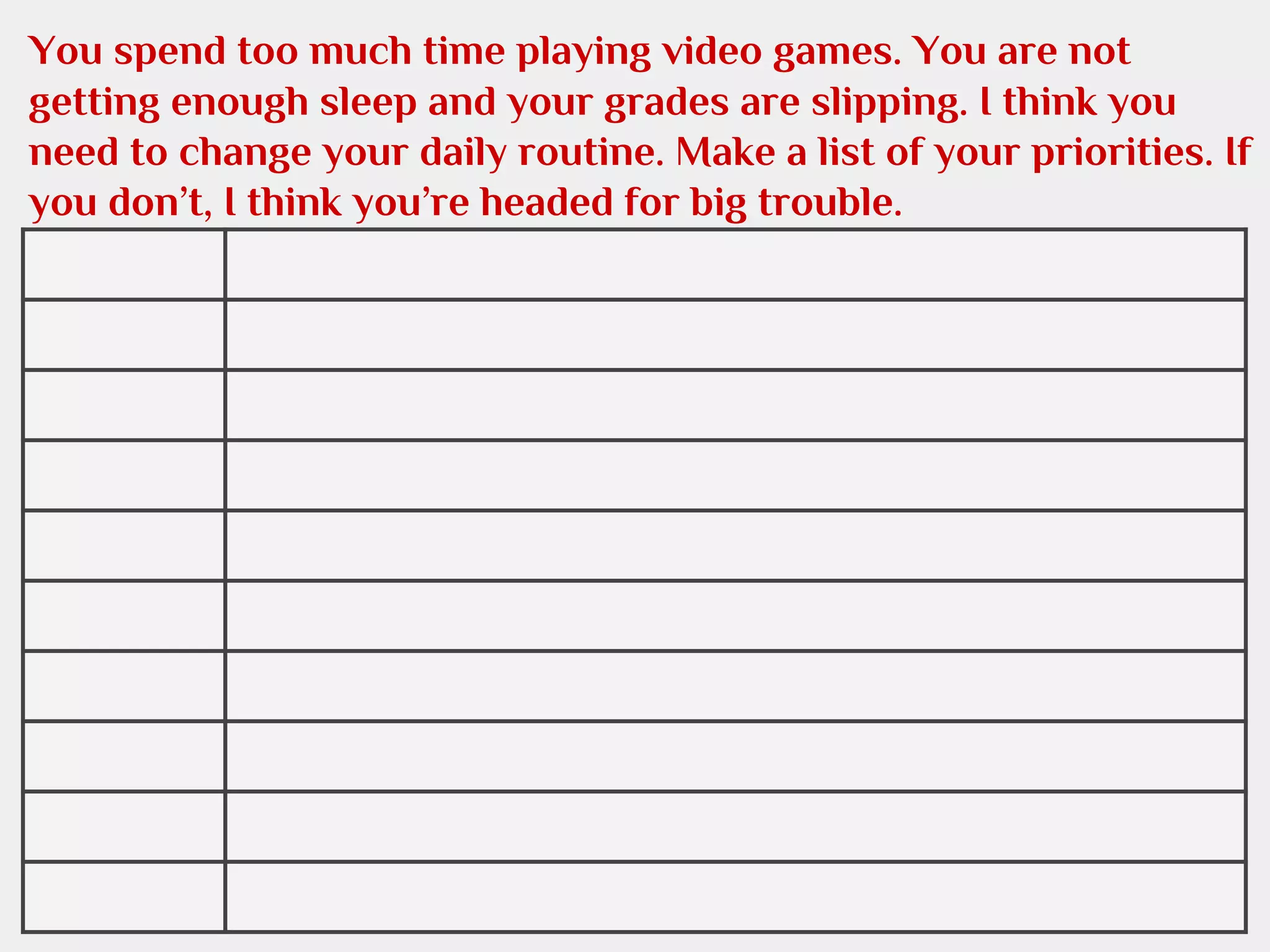 You spend too much time playing video games. You are not
getting enough sleep and your grades are slipping. I think you
need to change your daily routine. Make a list of your priorities. If
you don’t, I think you’re headed for big trouble.

 