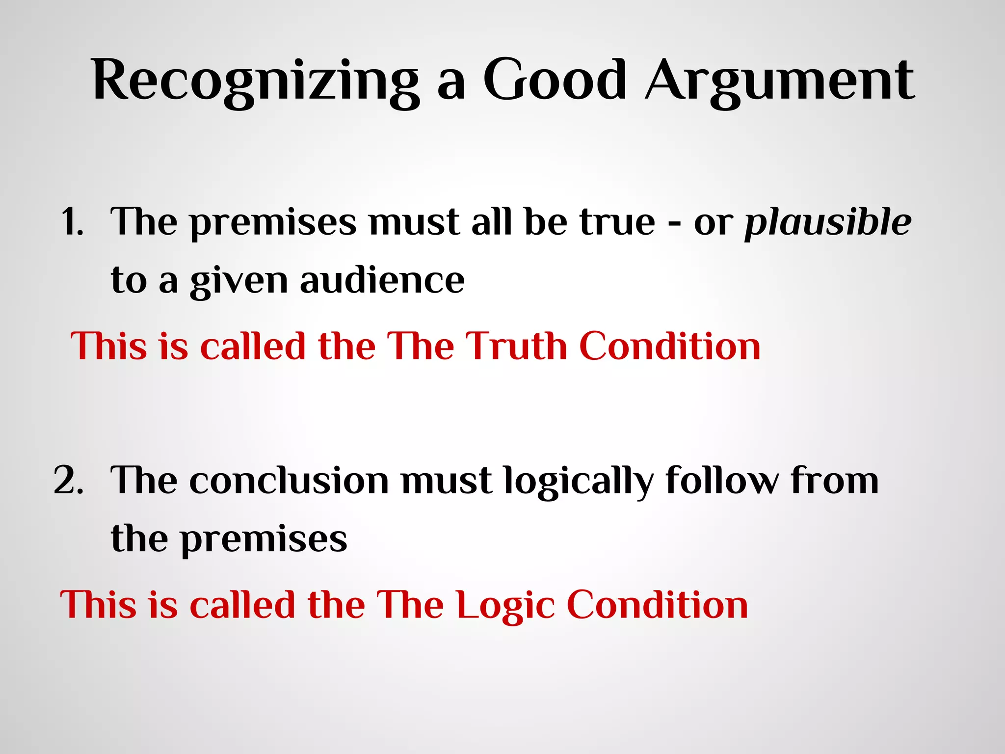 Recognizing a Good Argument
1. The premises must all be true - or plausible
to a given audience
This is called the The Truth Condition
2. The conclusion must logically follow from
the premises
This is called the The Logic Condition

 